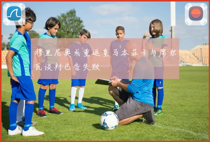 穆里尼奥或重返皇马本菲卡与席尔瓦谈判已告失败