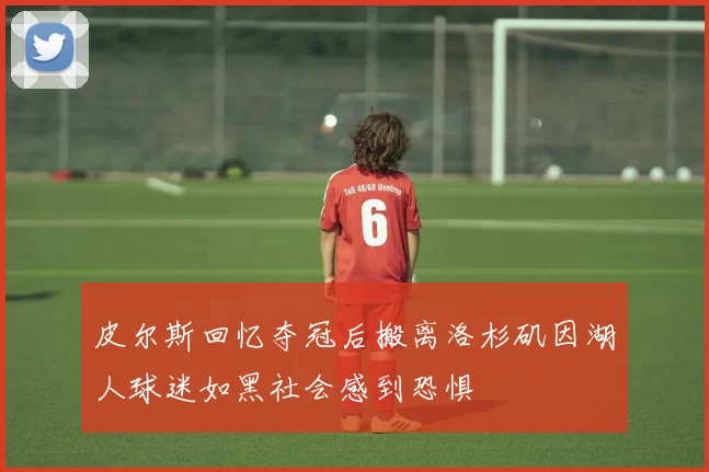 皮尔斯回忆夺冠后搬离洛杉矶因湖人球迷如黑社会感到恐惧