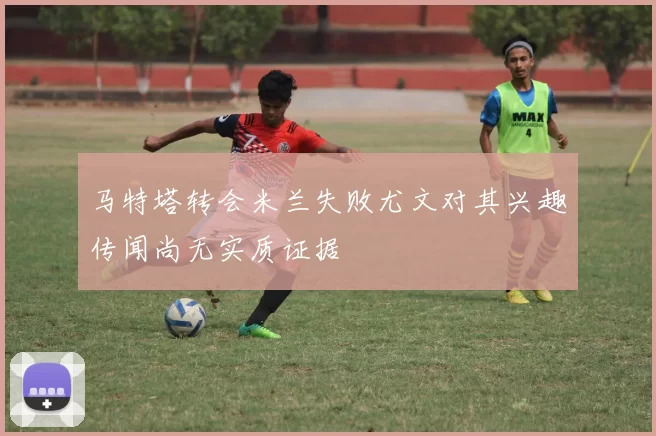 马特塔转会米兰失败尤文对其兴趣传闻尚无实质证据