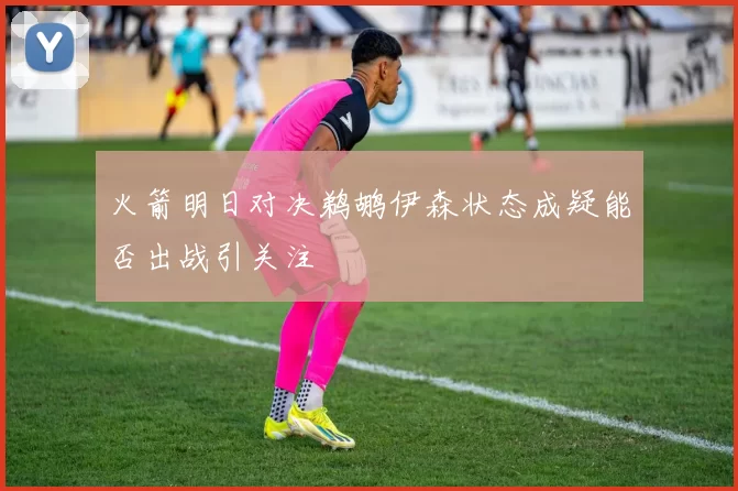 火箭明日对决鹈鹕伊森状态成疑能否出战引关注