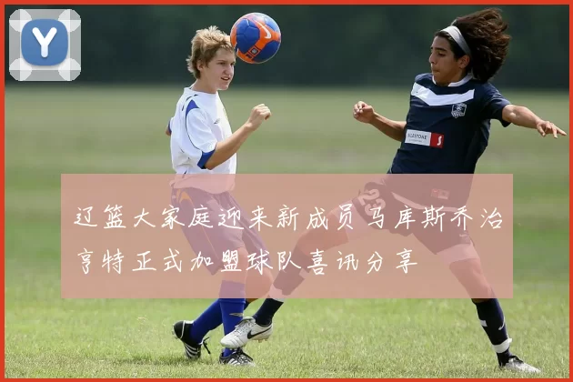 辽篮大家庭迎来新成员马库斯乔治亨特正式加盟球队喜讯分享