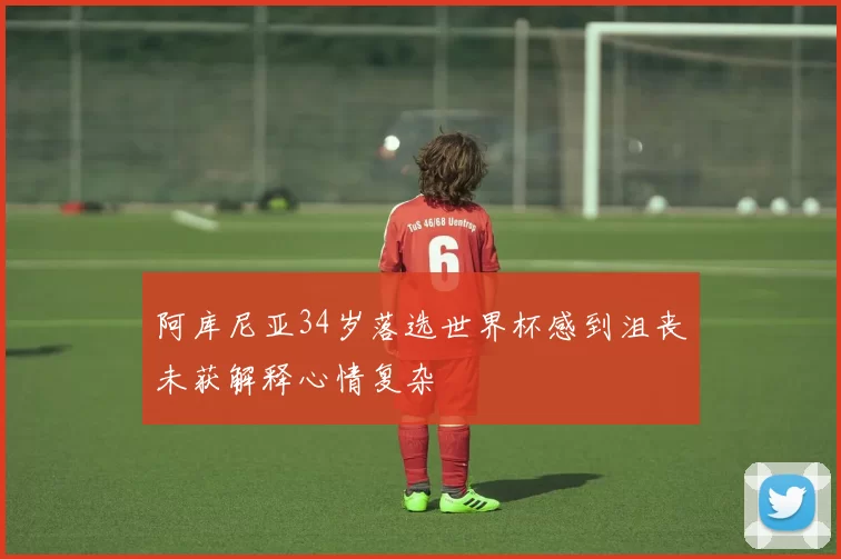 阿库尼亚34岁落选世界杯感到沮丧未获解释心情复杂
