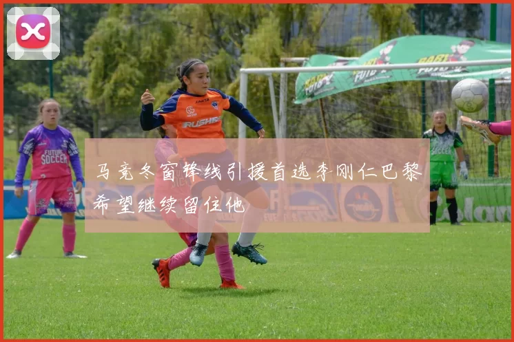 马竞冬窗锋线引援首选李刚仁巴黎希望继续留住他