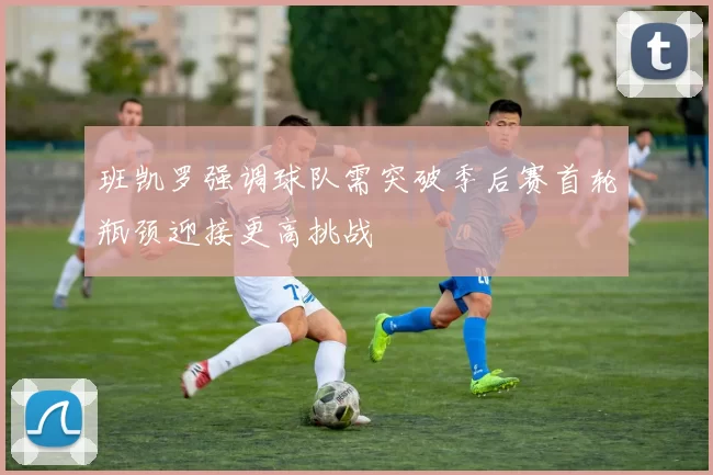 班凯罗强调球队需突破季后赛首轮瓶颈迎接更高挑战