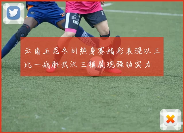 云南玉昆冬训热身赛精彩表现以三比一战胜武汉三镇展现强劲实力